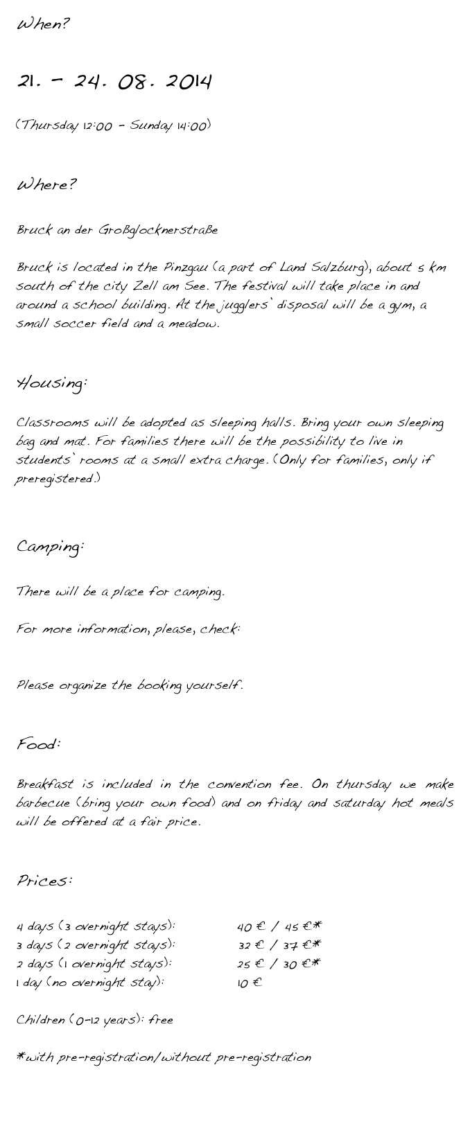 When?

21. – 24. 08. 2014

(Thursday 12:00 - Sunday 14:00) 


Where?

Bruck an der Großglocknerstraße

Bruck is located in the Pinzgau (a part of Land Salzburg), about 5 km south of the city Zell am See. The festival will take place in and around a school building. At the jugglers’ disposal will be a gym, a small soccer field and a meadow.


Housing:

Classrooms will be adopted as sleeping halls. Bring your own sleeping bag and mat. For families there will be the possibility to live in students’ rooms at a small extra charge. (Only for families, only if preregistered.)


Camping:

There will be a place for camping.

For more information, please, check:  http://www.grossglockner-zellersee.info/en/sommer/accommodations/  Please organize the booking yourself.


Food:

Breakfast is included in the convention fee. On thursday we make barbecue (bring your own food) and on friday and saturday hot meals will be offered at a fair price.


Prices:

4 days (3 overnight stays):     	    40 € / 45 €*
3 days (2 overnight stays): 	         32 € / 37 €*
2 days (1 overnight stays):	 	    25 € / 30 €*
1 day (no overnight stay):              10 €

Children (0-12 years): free

*with pre-registration/without pre-registration

