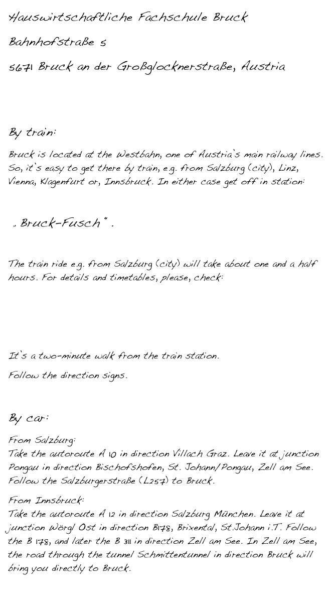 Hauswirtschaftliche Fachschule Bruck
Bahnhofstraße 5
5671 Bruck an der Großglocknerstraße, Austria


By train:
Bruck is located at the Westbahn, one of Austria’s main railway lines. So, it’s easy to get there by train, e.g. from Salzburg (city), Linz, Vienna, Klagenfurt or, Innsbruck. In either case get off in station:

 „ Bruck-Fusch “.

The train ride e.g. from Salzburg (city) will take about one and a half hours. For details and timetables, please, check: 

http://www.oebb.at/en/index.jsp

It’s a two-minute walk from the train station.
Follow the direction signs.

By car:
From Salzburg:  Take the autoroute A 10 in direction Villach Graz. Leave it at junction Pongau in direction Bischofshofen, St. Johann/Pongau, Zell am See. Follow the Salzburgerstraße (L257) to Bruck.
From Innsbruck:  Take the autoroute A 12 in direction Salzburg München. Leave it at junction Wörgl Ost in direction B178, Brixental, St.Johann i.T. Follow the B 178, and later the B 311 in direction Zell am See. In Zell am See, the road through the tunnel Schmittentunnel in direction Bruck will bring you directly to Bruck.
