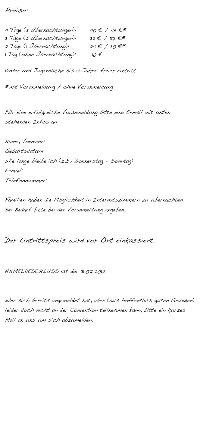 Preise:

4 Tage (3 Übernachtungen):      40 € / 45 €*
3 Tage (2 Übernachtungen): 	    32 € / 37 €*
2 Tage (1 Übernachtung):	 	    25 € / 30 €*      
1 Tag (ohne Übernachtung):       10 €

Kinder und Jugendliche bis 12 Jahre: freier Eintritt

*mit Voranmeldung / ohne Voranmeldung


Für eine erfolgreiche Voranmeldung bitte eine E-mail mit unten stehenden Infos an PJC@gmx.at

Name, Vorname:
Geburtsdatum:
Wie lange bleibe ich (z.B.: Donnerstag - Sonntag):
E-mail:
Telefonnummer:

Familien haben die Möglichkeit in Internatszimmern zu übernachten.
Bei Bedarf bitte bei der Voranmeldung angeben.


Der Eintrittspreis wird vor Ort einkassiert.


ANMELDESCHLUSS ist der 31.07.2014


Wer sich bereits angemeldet hat, aber (aus hoffentlich guten Gründen) leider doch nicht an der Convention teilnehmen kann, bitte ein kurzes Mail an uns um sich abzumelden.